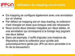 Ippon Technologies © 2014
● Ce mapping se configure également avec une annotation
sur un champ
● Par défaut ce mapping est en lazy-loading, la collection
n'est chargée en base que lorsque cela est nécessaire
● Nous avons deux classes mappées sur deux tables, et
une annotation qui correspond à la foreign key joignant
ces deux tables
● Dans cet exemple, il suffit d'ajouter une instance de
Repository dans la collection pour qu'elle soit
automatiquement gérée par JPA (et donc persistée à la
fin de la transaction)
Utilisation du mapping one-to-many
 