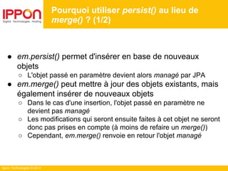 Ippon Technologies © 2014
● em.persist() permet d'insérer en base de nouveaux
objets
○ L'objet passé en paramètre devient alors managé par JPA
● em.merge() peut mettre à jour des objets existants, mais
également insérer de nouveaux objets
○ Dans le cas d'une insertion, l'objet passé en paramètre ne
devient pas managé
○ Les modifications qui seront ensuite faites à cet objet ne seront
donc pas prises en compte (à moins de refaire un merge())
○ Cependant, em.merge() renvoie en retour l'objet managé
Pourquoi utiliser persist() au lieu de
merge() ? (1/2)
 