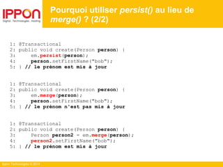 Ippon Technologies © 2014
1: @Transactional
2: public void create(Person person) {
3: em.persist(person);
4: person.setFirstName("bob");
5: } // le prénom est mis à jour
1: @Transactional
2: public void create(Person person) {
3: em.merge(person);
4: person.setFirstName("bob");
5: } // le prénom n'est pas mis à jour
1: @Transactional
2: public void create(Person person) {
3: Person person2 = em.merge(person);
4: person2.setFirstName("bob");
5: } // le prénom est mis à jour
Pourquoi utiliser persist() au lieu de
merge() ? (2/2)
 