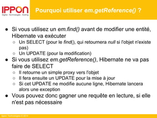 Ippon Technologies © 2014
● Si vous utilisez un em.find() avant de modifier une entité,
Hibernate va exécuter
○ Un SELECT (pour le find(), qui retournera null si l'objet n'existe
pas)
○ Un UPDATE (pour la modification)
● Si vous utilisez em.getReference(), Hibernate ne va pas
faire de SELECT
○ Il retourne un simple proxy vers l'objet
○ Il fera ensuite un UPDATE pour la mise à jour
○ Si cet UPDATE ne modifie aucune ligne, Hibernate lancera
alors une exception
● Vous pouvez donc gagner une requête en lecture, si elle
n'est pas nécessaire
Pourquoi utiliser em.getReference() ?
 