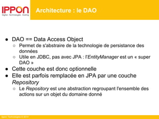 Ippon Technologies © 2014
● DAO == Data Access Object
○ Permet de s'abstraire de la technologie de persistance des
données
○ Utile en JDBC, pas avec JPA : l'EntityManager est un « super
DAO »
● Cette couche est donc optionnelle
● Elle est parfois remplacée en JPA par une couche
Repository
○ Le Repository est une abstraction regroupant l'ensemble des
actions sur un objet du domaine donné
Architecture : le DAO
 