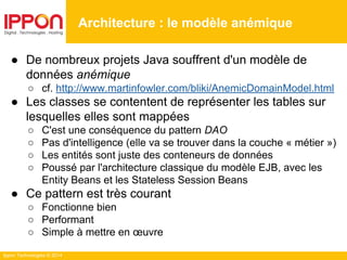Ippon Technologies © 2014
● De nombreux projets Java souffrent d'un modèle de
données anémique
○ cf. http://www.martinfowler.com/bliki/AnemicDomainModel.html
● Les classes se contentent de représenter les tables sur
lesquelles elles sont mappées
○ C'est une conséquence du pattern DAO
○ Pas d'intelligence (elle va se trouver dans la couche « métier »)
○ Les entités sont juste des conteneurs de données
○ Poussé par l'architecture classique du modèle EJB, avec les
Entity Beans et les Stateless Session Beans
● Ce pattern est très courant
○ Fonctionne bien
○ Performant
○ Simple à mettre en œuvre
Architecture : le modèle anémique
 