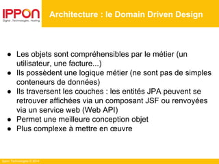 Ippon Technologies © 2014
● Les objets sont compréhensibles par le métier (un
utilisateur, une facture...)
● Ils possèdent une logique métier (ne sont pas de simples
conteneurs de données)
● Ils traversent les couches : les entités JPA peuvent se
retrouver affichées via un composant JSF ou renvoyées
via un service web (Web API)
● Permet une meilleure conception objet
● Plus complexe à mettre en œuvre
Architecture : le Domain Driven Design
 