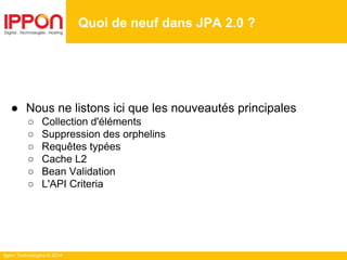 Ippon Technologies © 2014
● Nous ne listons ici que les nouveautés principales
○ Collection d'éléments
○ Suppression des orphelins
○ Requêtes typées
○ Cache L2
○ Bean Validation
○ L'API Criteria
Quoi de neuf dans JPA 2.0 ?
 
