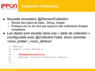 Ippon Technologies © 2014
● Nouvelle annotation @ElementCollection
○ Stocke des types de base : String, Integer
○ Pratique car on ne veut pas toujours des collections d'objets
complexes
● Les objets sont stockés dans une « table de collection »
(configurable avec @CollectionTable, sinon nommée
<nom_entité>_<nom_attribut>
1: @Entity
2: public class Person {
3:
4: @ElementCollection
5: private Collection<String> emails;
6:
7: }
Collection d'éléments
 