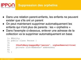 Ippon Technologies © 2014
● Dans une relation parent-enfants, les enfants ne peuvent
exister que s'ils ont un parent
● On peut maintenant supprimer automatiquement les
enfants qui n'ont plus de parents : les « orphelins »
● Dans l'exemple ci-dessous, enlever une adresse de la
collection va la supprimer automatiquement en base
1: @Entity
2: public class Person {
3:
4: @OneToMany(mappedBy="person", orphanRemoval=true)
5: private List<Address> addresses;
6:
7: }
Suppression des orphelins
 