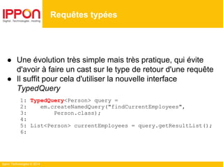 Ippon Technologies © 2014
● Une évolution très simple mais très pratique, qui évite
d'avoir à faire un cast sur le type de retour d'une requête
● Il suffit pour cela d'utiliser la nouvelle interface
TypedQuery
1: TypedQuery<Person> query =
2: em.createNamedQuery("findCurrentEmployees",
3: Person.class);
4:
5: List<Person> currentEmployees = query.getResultList();
6:
Requêtes typées
 