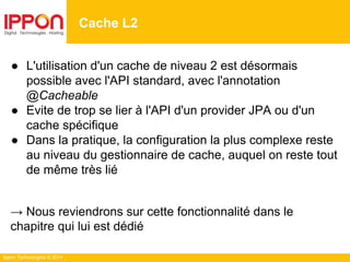 Ippon Technologies © 2014
● L'utilisation d'un cache de niveau 2 est désormais
possible avec l'API standard, avec l'annotation
@Cacheable
● Evite de trop se lier à l'API d'un provider JPA ou d'un
cache spécifique
● Dans la pratique, la configuration la plus complexe reste
au niveau du gestionnaire de cache, auquel on reste tout
de même très lié
→ Nous reviendrons sur cette fonctionnalité dans le
chapitre qui lui est dédié
Cache L2
 
