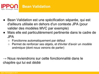 Ippon Technologies © 2014
● Bean Validation est une spécification séparée, qui est
d'ailleurs utilisée en dehors d'un contexte JPA (pour
valider des modèles MVC par exemple)
● Mais elle est particulièrement pertinente dans le cadre de
JPA
○ Fonctionne automatiquement par défaut
○ Permet de renforcer ses objets, et d'éviter d'avoir un modèle
anémique (dont nous venons de parler)
→ Nous reviendrons sur cette fonctionnalité dans le
chapitre qui lui est dédié
Bean Validation
 