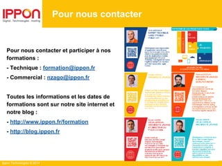 Ippon Technologies © 2014
Pour nous contacter
Pour nous contacter et participer à nos
formations :
- Technique : formation@ippon.fr
- Commercial : nzago@ippon.fr
Toutes les informations et les dates de
formations sont sur notre site internet et
notre blog :
- http://www.ippon.fr/formation
- http://blog.ippon.fr
 