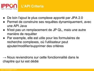 Ippon Technologies © 2014
● De loin l'ajout le plus complexe apporté par JPA 2.0
● Permet de construire ses requêtes dynamiquement, avec
une API Java
● N'est pas un remplacement de JP QL, mais une autre
manière de requêter
● Par exemple, elle est utile pour les formulaires de
recherche complexes, où l'utilisateur peut
ajouter/modifier/supprimer des critères
→ Nous reviendrons sur cette fonctionnalité dans le
chapitre qui lui est dédié
L'API Criteria
 