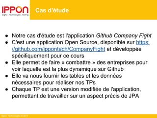 Ippon Technologies © 2014
● Notre cas d'étude est l'application Github Company Fight
● C'est une application Open Source, disponible sur https:
//github.com/ippontech/CompanyFight et développée
spécifiquement pour ce cours
● Elle permet de faire « combattre » des entreprises pour
voir laquelle est la plus dynamique sur Github
● Elle va nous fournir les tables et les données
nécessaires pour réaliser nos TPs
● Chaque TP est une version modifiée de l'application,
permettant de travailler sur un aspect précis de JPA
Cas d'étude
 