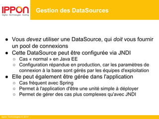 Ippon Technologies © 2014
● Vous devez utiliser une DataSource, qui doit vous fournir
un pool de connexions
● Cette DataSource peut être configurée via JNDI
○ Cas « normal » en Java EE
○ Configuration répandue en production, car les paramètres de
connexion à la base sont gérés par les équipes d'exploitation
● Elle peut également être gérée dans l'application
○ Cas fréquent avec Spring
○ Permet à l'application d'être une unité simple à déployer
○ Permet de gérer des cas plus complexes qu'avec JNDI
Gestion des DataSources
 