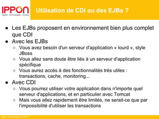 Ippon Technologies © 2014
● Les EJBs proposent en environnement bien plus complet
que CDI
● Avec les EJBs
○ Vous avez besoin d'un serveur d'application « lourd », style
JBoss
○ Vous allez sans doute être liés à un serveur d'application
spécifique
○ Vous aurez accès à des fonctionnalités très utiles :
transactions, cache, monitoring...
● Avec CDI
○ Vous pourrez utiliser votre application dans n'importe quel
serveur d'applications, et en particulier avec Tomcat
○ Mais vous allez rapidement être limités, ne serait-ce que par
l'impossibilité d'utiliser les transactions
Utilisation de CDI ou des EJBs ?
 