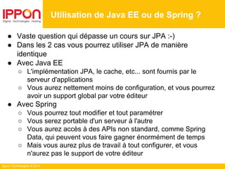 Ippon Technologies © 2014
● Vaste question qui dépasse un cours sur JPA :-)
● Dans les 2 cas vous pourrez utiliser JPA de manière
identique
● Avec Java EE
○ L'implémentation JPA, le cache, etc... sont fournis par le
serveur d'applications
○ Vous aurez nettement moins de configuration, et vous pourrez
avoir un support global par votre éditeur
● Avec Spring
○ Vous pourrez tout modifier et tout paramétrer
○ Vous serez portable d'un serveur à l'autre
○ Vous aurez accès à des APIs non standard, comme Spring
Data, qui peuvent vous faire gagner énormément de temps
○ Mais vous aurez plus de travail à tout configurer, et vous
n'aurez pas le support de votre éditeur
Utilisation de Java EE ou de Spring ?
 