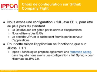 Ippon Technologies © 2014
● Nous avons une configuration « full Java EE », pour être
au plus près du standard
○ La DataSource est gérée par le serveur d'applications
○ Nous utilisons des EJBs
○ Le provider JPA et le cache sont fournis par le serveur
d'applications
● Pour cette raison l'application ne fonctionne que sur
JBoss 7.1.1
○ Ippon Technologies propose également une formation Spring,
dans laquelle nous avons une configuration « full Spring » pour
Hibernate et JPA 2.0.
Choix de configuration sur Github
Company Fight
 