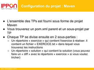 Ippon Technologies © 2014
● L'ensemble des TPs est fourni sous forme de projet
Maven
● Vous trouverez un pom.xml parent et un sous-projet par
TP
● Chaque TP se divise ensuite en 2 sous-parties :
○ Un répertoire « exercice » qui contient l'exercice à réaliser. Il
contient un fichier « EXERCICE.txt » dans lequel vous
trouverez les instructions
○ Un répertoire « solution » qui contient la solution (vous pouvez
faire un « diff » avec le répertoire « exercice » si vous voulez
tricher)
Configuration du projet : Maven
 