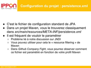 Ippon Technologies © 2014
● C'est le fichier de configuration standard de JPA
● Dans un projet Maven, vous le trouverez classiquement
dans src/main/resources/META-INF/persistence.xml
● Il est fréquent de vouloir le paramétrer
○ Problème lié à notre discussion sur JNDI
○ Vous pouvez utiliser pour cela le « resource filtering » de
Maven
○ Dans Github Company Fight, vous pourrez observer comment
ce fichier est paramétré en fonction de votre profil Maven
Configuration du projet : persistence.xml
 