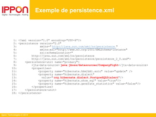 Ippon Technologies © 2014
1: <?xml version="1.0" encoding="UTF-8"?>
2: <persistence version="2.0"
3: xmlns=" http://java.sun.com/xml/ns/persistence "
4: xmlns:xsi="http://www.w3.org/2001/XMLSchema-instance"
5: xsi:schemaLocation="
6: http://java.sun.com/xml/ns/persistence
7: http://java.sun.com/xml/ns/persistence/persistence_2_0.xsd">
8: <persistence-unit name="primary">
9: <jta-data-source> java:jboss/datasources/CompanyFight</jta-data-source>
10: <properties>
11: <property name="hibernate.hbm2ddl.auto" value="update" />
12: <property name="hibernate.dialect"
13: value=" org.hibernate.dialect.PostgreSQLDialect"/>
14: <property name="hibernate.show_sql" value="true"/>
15: <property name="hibernate.generate_statistics" value="false"/>
16: </properties>
17: </persistence-unit>
18: </persistence>
Exemple de persistence.xml
 