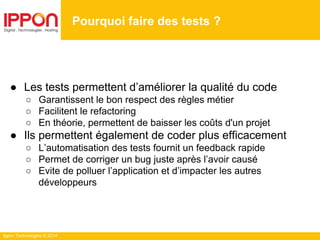 Ippon Technologies © 2014
● Les tests permettent d’améliorer la qualité du code
○ Garantissent le bon respect des règles métier
○ Facilitent le refactoring
○ En théorie, permettent de baisser les coûts d'un projet
● Ils permettent également de coder plus efficacement
○ L’automatisation des tests fournit un feedback rapide
○ Permet de corriger un bug juste après l’avoir causé
○ Evite de polluer l’application et d’impacter les autres
développeurs
Pourquoi faire des tests ?
 