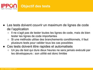 Ippon Technologies © 2014
● Les tests doivent couvrir un maximum de lignes de code
de l’application
○ Il ne s’agit pas de tester toutes les lignes de code, mais de bien
tester les lignes de code importantes
○ Si une méthode utilise des branchements conditionnels, il faut
plusieurs tests pour valider tous les cas possibles
● Ces tests doivent être rapides et automatisés
○ Un jeu de test qui dure deux heures ne sera jamais exécuté par
les développeurs : son utilité est donc limitée
Objectif des tests
 