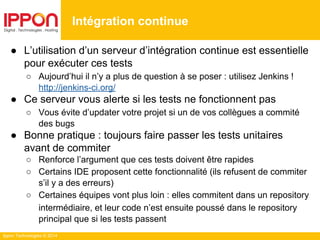 Ippon Technologies © 2014
● L’utilisation d’un serveur d’intégration continue est essentielle
pour exécuter ces tests
○ Aujourd’hui il n’y a plus de question à se poser : utilisez Jenkins !
http://jenkins-ci.org/
● Ce serveur vous alerte si les tests ne fonctionnent pas
○ Vous évite d’updater votre projet si un de vos collègues a commité
des bugs
● Bonne pratique : toujours faire passer les tests unitaires
avant de commiter
○ Renforce l’argument que ces tests doivent être rapides
○ Certains IDE proposent cette fonctionnalité (ils refusent de commiter
s’il y a des erreurs)
○ Certaines équipes vont plus loin : elles commitent dans un repository
intermédiaire, et leur code n’est ensuite poussé dans le repository
principal que si les tests passent
Intégration continue
 