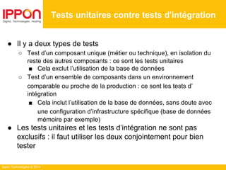Ippon Technologies © 2014
● Il y a deux types de tests
○ Test d’un composant unique (métier ou technique), en isolation du
reste des autres composants : ce sont les tests unitaires
■ Cela exclut l’utilisation de la base de données
○ Test d’un ensemble de composants dans un environnement
comparable ou proche de la production : ce sont les tests d’
intégration
■ Cela inclut l’utilisation de la base de données, sans doute avec
une configuration d’infrastructure spécifique (base de données
mémoire par exemple)
● Les tests unitaires et les tests d’intégration ne sont pas
exclusifs : il faut utiliser les deux conjointement pour bien
tester
Tests unitaires contre tests d'intégration
 