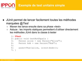 Ippon Technologies © 2014
● JUnit permet de lancer facilement toutes les méthodes
marquées @Test
○ Maven les lance ensuite dans sa phase «test»
○ Astuce : les imports statiques permettent d’utiliser directement
les méthodes JUnit dans la classe à tester
1: @Test
2: public void testNotEquals {
3: Person alice = new Person("Alice");
4: Person bob = new Person("Bob");
5:
6: assertThat(alice, is(not(bob)));
7: }
Exemple de test unitaire simple
 