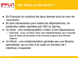 Ippon Technologies © 2014
● En Français on confond les deux termes sous le nom de
«bouchon»
● Ils sont nécessaires pour tester les dépendances, en
particulier celles injectées par CDI ou Spring
● Un Stub : une implémentation «vide» d’une dépendance
○ Exemple : pour un DAO, faire une implémentation qui n’accède
pas en base de données mais renvoie toujours les mêmes
valeurs
● Un Mock : une implémentation générée par une librairie
spécialisée, qui la crée à la volée en fonction de l’
interface à respecter
Des Stubs ou des Mocks ?
 