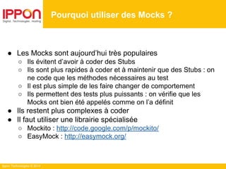 Ippon Technologies © 2014
● Les Mocks sont aujourd’hui très populaires
○ Ils évitent d’avoir à coder des Stubs
○ Ils sont plus rapides à coder et à maintenir que des Stubs : on
ne code que les méthodes nécessaires au test
○ Il est plus simple de les faire changer de comportement
○ Ils permettent des tests plus puissants : on vérifie que les
Mocks ont bien été appelés comme on l’a définit
● Ils restent plus complexes à coder
● Il faut utiliser une librairie spécialisée
○ Mockito : http://code.google.com/p/mockito/
○ EasyMock : http://easymock.org/
Pourquoi utiliser des Mocks ?
 