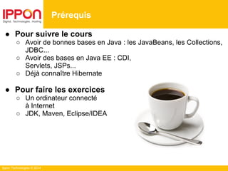Ippon Technologies © 2014
Prérequis
● Pour suivre le cours
○ Avoir de bonnes bases en Java : les JavaBeans, les Collections,
JDBC...
○ Avoir des bases en Java EE : CDI,
Servlets, JSPs...
○ Déjà connaître Hibernate
● Pour faire les exercices
○ Un ordinateur connecté
à Internet
○ JDK, Maven, Eclipse/IDEA
 
