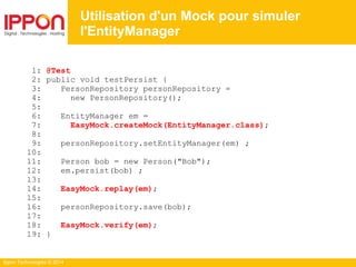 Ippon Technologies © 2014
1: @Test
2: public void testPersist {
3: PersonRepository personRepository =
4: new PersonRepository();
5:
6: EntityManager em =
7: EasyMock.createMock(EntityManager.class);
8:
9: personRepository.setEntityManager(em) ;
10:
11: Person bob = new Person("Bob");
12: em.persist(bob) ;
13:
14: EasyMock.replay(em);
15:
16: personRepository.save(bob);
17:
18: EasyMock.verify(em);
19: }
Utilisation d'un Mock pour simuler
l'EntityManager
 