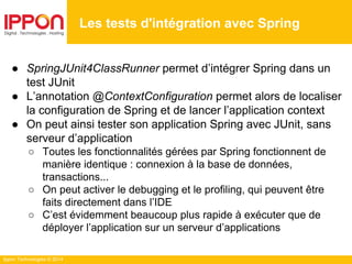Ippon Technologies © 2014
● SpringJUnit4ClassRunner permet d’intégrer Spring dans un
test JUnit
● L’annotation @ContextConfiguration permet alors de localiser
la configuration de Spring et de lancer l’application context
● On peut ainsi tester son application Spring avec JUnit, sans
serveur d’application
○ Toutes les fonctionnalités gérées par Spring fonctionnent de
manière identique : connexion à la base de données,
transactions...
○ On peut activer le debugging et le profiling, qui peuvent être
faits directement dans l’IDE
○ C’est évidemment beaucoup plus rapide à exécuter que de
déployer l’application sur un serveur d’applications
Les tests d'intégration avec Spring
 