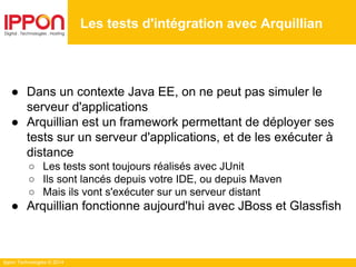 Ippon Technologies © 2014
● Dans un contexte Java EE, on ne peut pas simuler le
serveur d'applications
● Arquillian est un framework permettant de déployer ses
tests sur un serveur d'applications, et de les exécuter à
distance
○ Les tests sont toujours réalisés avec JUnit
○ Ils sont lancés depuis votre IDE, ou depuis Maven
○ Mais ils vont s'exécuter sur un serveur distant
● Arquillian fonctionne aujourd'hui avec JBoss et Glassfish
Les tests d'intégration avec Arquillian
 