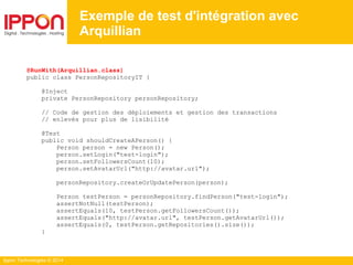 Ippon Technologies © 2014
@RunWith(Arquillian.class)
public class PersonRepositoryIT {
@Inject
private PersonRepository personRepository;
// Code de gestion des déploiements et gestion des transactions
// enlevés pour plus de lisibilité
@Test
public void shouldCreateAPerson() {
Person person = new Person();
person.setLogin("test-login");
person.setFollowersCount(10);
person.setAvatarUrl("http://avatar.url");
personRepository.createOrUpdatePerson(person);
Person testPerson = personRepository.findPerson("test-login");
assertNotNull(testPerson);
assertEquals(10, testPerson.getFollowersCount());
assertEquals("http://avatar.url", testPerson.getAvatarUrl());
assertEquals(0, testPerson.getRepositories().size());
}
Exemple de test d'intégration avec
Arquillian
 