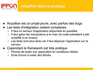 Ippon Technologies © 2014
● Arquillian est un projet jeune, avec parfois des bugs
● Les tests d'intégration restent complexes
○ Il faut un serveur d'application disponible en parallèle
○ Il faut gérer les transactions à la main (le code précédent a été
simplifié à ce niveau)
○ Les tests sont plus lents car il faut déployer l'application sur le
serveur
● Cependant le framework est très pratique
○ Permet de tester son application en conditions réelles
○ Evite d'avoir à coder des Mocks
Arquillian dans la pratique
 