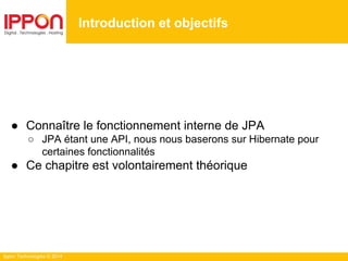 Ippon Technologies © 2014
● Connaître le fonctionnement interne de JPA
○ JPA étant une API, nous nous baserons sur Hibernate pour
certaines fonctionnalités
● Ce chapitre est volontairement théorique
Introduction et objectifs
 
