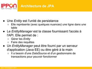 Ippon Technologies © 2014
● Une Entity est l'unité de persistance
○ Elle représente (avec quelques nuances) une ligne dans une
table
● Le EntityManager est la classe fournissant l'accès à
l'API. Elle permet de :
○ Gérer les Entity
○ Faire des requêtes
● Un EntityManager peut être fourni par un serveur
d'application (Java EE) ou être géré à la main
○ Il a besoin d'une DataSource et d'un gestionnaire de
transactions pour pouvoir fonctionner
Architecture de JPA
 