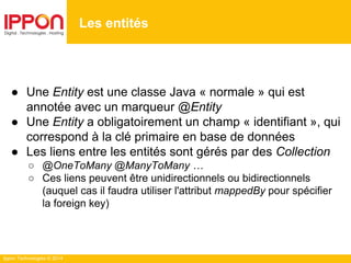 Ippon Technologies © 2014
● Une Entity est une classe Java « normale » qui est
annotée avec un marqueur @Entity
● Une Entity a obligatoirement un champ « identifiant », qui
correspond à la clé primaire en base de données
● Les liens entre les entités sont gérés par des Collection
○ @OneToMany @ManyToMany …
○ Ces liens peuvent être unidirectionnels ou bidirectionnels
(auquel cas il faudra utiliser l'attribut mappedBy pour spécifier
la foreign key)
Les entités
 