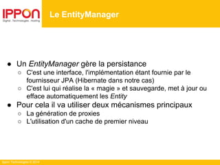 Ippon Technologies © 2014
● Un EntityManager gère la persistance
○ C'est une interface, l'implémentation étant fournie par le
fournisseur JPA (Hibernate dans notre cas)
○ C'est lui qui réalise la « magie » et sauvegarde, met à jour ou
efface automatiquement les Entity
● Pour cela il va utiliser deux mécanismes principaux
○ La génération de proxies
○ L'utilisation d'un cache de premier niveau
Le EntityManager
 