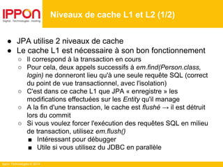 Ippon Technologies © 2014
● JPA utilise 2 niveaux de cache
● Le cache L1 est nécessaire à son bon fonctionnement
○ Il correspond à la transaction en cours
○ Pour cela, deux appels successifs à em.find(Person.class,
login) ne donneront lieu qu'à une seule requête SQL (correct
du point de vue transactionnel, avec l'isolation)
○ C'est dans ce cache L1 que JPA « enregistre » les
modifications effectuées sur les Entity qu'il manage
○ A la fin d'une transaction, le cache est flushé → il est détruit
lors du commit
○ Si vous voulez forcer l'exécution des requêtes SQL en milieu
de transaction, utilisez em.flush()
■ Intéressant pour débugger
■ Utile si vous utilisez du JDBC en parallèle
Niveaux de cache L1 et L2 (1/2)
 