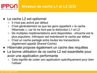 Ippon Technologies © 2014
● Le cache L2 est optionnel
○ Il n'est pas activé par défaut
○ C'est généralement ce que les gens appellent « le cache
Hibernate », car ils ne font pas la distinction L1 et L2
○ De multiples implémentations sont disponibles : ehcache est la
plus populaire, Infinispan est maintenant le cache par défaut
○ C'est un cache partagé entre toutes les transactions
(également appelé Shared Cache)
● Hibernate propose également un cache des requêtes
● La bonne utilisation de ce cache L2 est essentielle pour
avoir une application performante
○ Cela signifie de coder son application spécifiquement pour bien
l'utiliser
Niveaux de cache L1 et L2 (2/2)
 