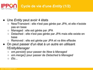 Ippon Technologies © 2014
● Une Entity peut avoir 4 états
○ New/Transient : elle n'est pas gérée par JPA, et elle n'existe
pas en base
○ Managed : elle est gérée par JPA
○ Detached : elle n'est pas gérée par JPA mais elle existe en
base
○ Removed : elle est gérée par JPA et va être effacée
● On peut passer d'un état à un autre en utilisant
l'EntityManager
○ em.persist() pour passer de New à Managed
○ em.merge() pour passer de Detached à Managed
○ Etc...
Cycle de vie d'une Entity (1/2)
 