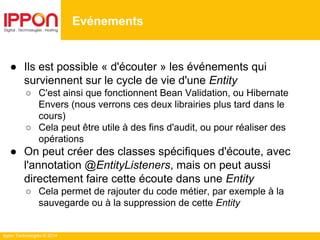 Ippon Technologies © 2014
● Ils est possible « d'écouter » les événements qui
surviennent sur le cycle de vie d'une Entity
○ C'est ainsi que fonctionnent Bean Validation, ou Hibernate
Envers (nous verrons ces deux librairies plus tard dans le
cours)
○ Cela peut être utile à des fins d'audit, ou pour réaliser des
opérations
● On peut créer des classes spécifiques d'écoute, avec
l'annotation @EntityListeners, mais on peut aussi
directement faire cette écoute dans une Entity
○ Cela permet de rajouter du code métier, par exemple à la
sauvegarde ou à la suppression de cette Entity
Evénements
 