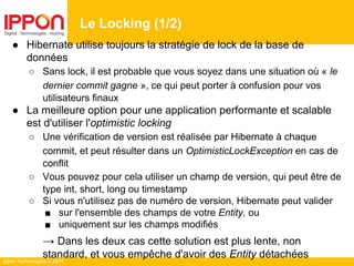 Ippon Technologies © 2014
● Hibernate utilise toujours la stratégie de lock de la base de
données
○ Sans lock, il est probable que vous soyez dans une situation où « le
dernier commit gagne », ce qui peut porter à confusion pour vos
utilisateurs finaux
● La meilleure option pour une application performante et scalable
est d'utiliser l'optimistic locking
○ Une vérification de version est réalisée par Hibernate à chaque
commit, et peut résulter dans un OptimisticLockException en cas de
conflit
○ Vous pouvez pour cela utiliser un champ de version, qui peut être de
type int, short, long ou timestamp
○ Si vous n'utilisez pas de numéro de version, Hibernate peut valider
■ sur l'ensemble des champs de votre Entity, ou
■ uniquement sur les champs modifiés
→ Dans les deux cas cette solution est plus lente, non
standard, et vous empêche d'avoir des Entity détachées
Le Locking (1/2)
 