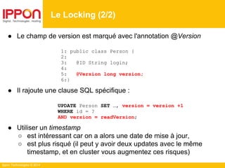 Ippon Technologies © 2014
● Le champ de version est marqué avec l'annotation @Version
1: public class Person {
2:
3: @ID String login;
4:
5: @Version long version;
6:}
● Il rajoute une clause SQL spécifique :
UPDATE Person SET …, version = version +1
WHERE id = ?
AND version = readVersion;
● Utiliser un timestamp
○ est intéressant car on a alors une date de mise à jour,
○ est plus risqué (il peut y avoir deux updates avec le même
timestamp, et en cluster vous augmentez ces risques)
Le Locking (2/2)
 
