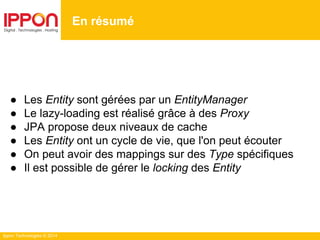 Ippon Technologies © 2014
● Les Entity sont gérées par un EntityManager
● Le lazy-loading est réalisé grâce à des Proxy
● JPA propose deux niveaux de cache
● Les Entity ont un cycle de vie, que l'on peut écouter
● On peut avoir des mappings sur des Type spécifiques
● Il est possible de gérer le locking des Entity
En résumé
 
