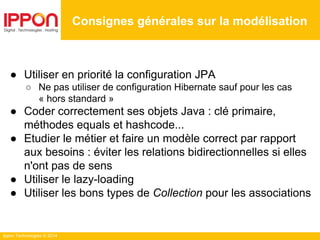 Ippon Technologies © 2014
● Utiliser en priorité la configuration JPA
○ Ne pas utiliser de configuration Hibernate sauf pour les cas
« hors standard »
● Coder correctement ses objets Java : clé primaire,
méthodes equals et hashcode...
● Etudier le métier et faire un modèle correct par rapport
aux besoins : éviter les relations bidirectionnelles si elles
n'ont pas de sens
● Utiliser le lazy-loading
● Utiliser les bons types de Collection pour les associations
Consignes générales sur la modélisation
 