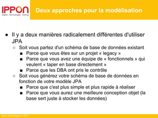 Ippon Technologies © 2014
● Il y a deux manières radicalement différentes d'utiliser
JPA
○ Soit vous partez d'un schéma de base de données existant
■ Parce que vous êtes sur un projet « legacy »
■ Parce que vous avez une équipe de « fonctionnels » qui
veulent « taper en base directement »
■ Parce que les DBA ont pris le contrôle
○ Soit vous générez votre schéma de base de données en
fonction de votre modèle JPA
■ Parce que c'est plus simple et plus rapide à réaliser
■ Parce que vous aurez une meilleure conception objet (la
base sert juste à stocker les données)
Deux approches pour la modélisation
 