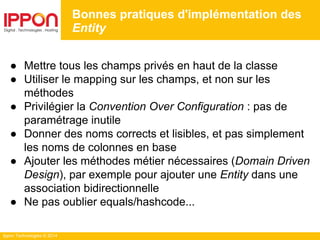 Ippon Technologies © 2014
● Mettre tous les champs privés en haut de la classe
● Utiliser le mapping sur les champs, et non sur les
méthodes
● Privilégier la Convention Over Configuration : pas de
paramétrage inutile
● Donner des noms corrects et lisibles, et pas simplement
les noms de colonnes en base
● Ajouter les méthodes métier nécessaires (Domain Driven
Design), par exemple pour ajouter une Entity dans une
association bidirectionnelle
● Ne pas oublier equals/hashcode...
Bonnes pratiques d'implémentation des
Entity
 